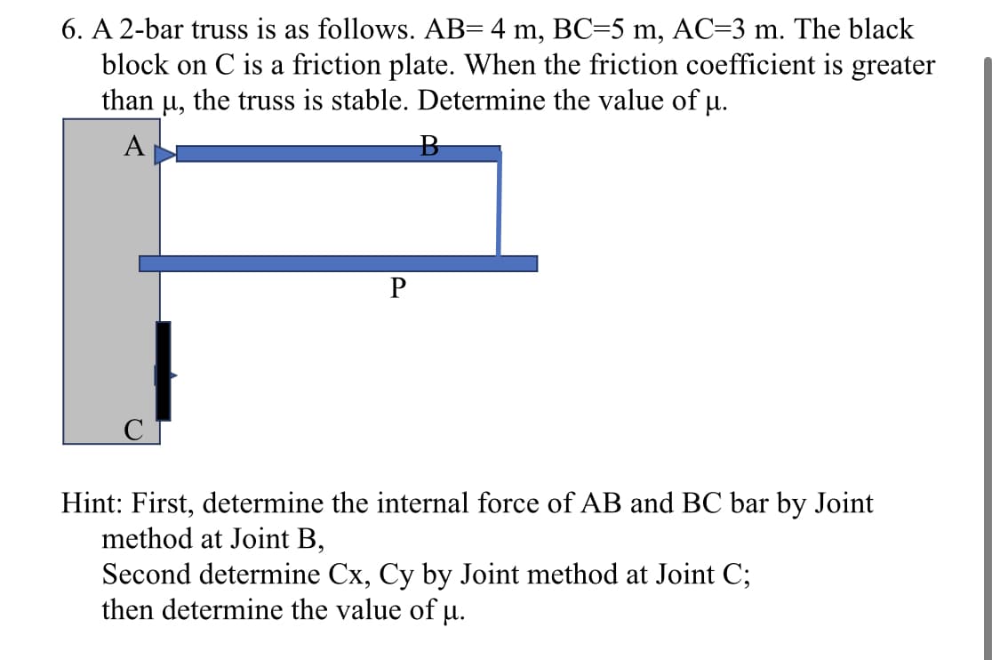 6. A 2-bar truss is as follows. AB= 4 m, BC=5 m, AC=3 m. The black
block on C is a friction plate. When the friction coefficient is greater
than u, the truss is stable. Determine the value of μ.
A
P
B
Hint: First, determine the internal force of AB and BC bar by Joint
method at Joint B,
Second determine Cx, Cy by Joint method at Joint C;
then determine the value of µ.