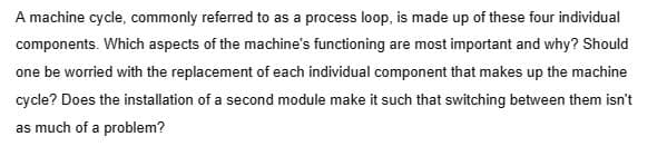 A machine cycle, commonly referred to as a process loop, is made up of these four individual
components. Which aspects of the machine's functioning are most important and why? Should
one be worried with the replacement of each individual component that makes up the machine
cycle? Does the installation of a second module make it such that switching between them isn't
as much of a problem?