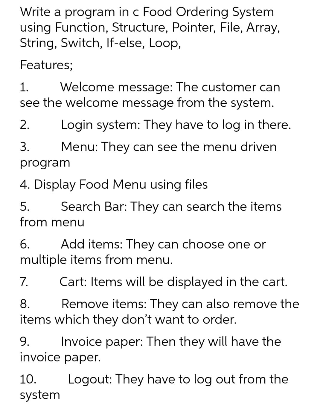 Write a program in c Food Ordering System
using Function, Structure, Pointer, File, Array,
String, Switch, If-else, Loop,
Features;
Welcome message: The customer can
see the welcome message from the system.
1.
2.
Login system: They have to log in there.
3.
Menu: They can see the menu driven
program
4. Display Food Menu using files
5.
Search Bar: They can search the items
from menu
6.
Add items: They can choose one or
multiple items from menu.
7.
Cart: Items will be displayed in the cart.
8.
Remove items: They can also remove the
items which they don't want to order.
9.
Invoice paper: Then they will have the
invoice paper.
10.
Logout: They have to log out from the
system
