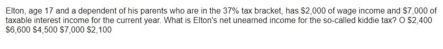 Elton, age 17 and a dependent of his parents who are in the 37% tax bracket, has $2,000 of wage income and $7,000 of
taxable interest income for the current year. What is Elton's net unearned income for the so-called kiddie tax? O $2,400
$6,600 $4,500 $7,000 $2,100