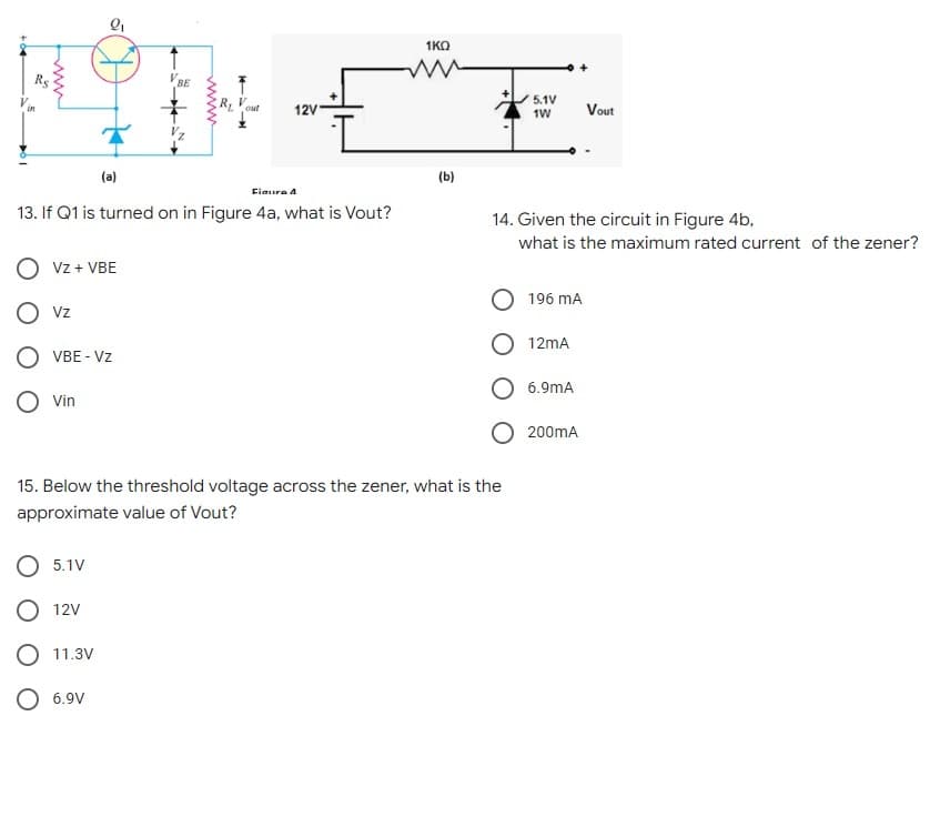 1KO
Rs
5.1V
R Vout
12V
Vout
1W
(a)
(b)
Fiaura A
13. If Q1 is turned on in Figure 4a, what is Vout?
14. Given the circuit in Figure 4b,
what is the maximum rated current of the zener?
Vz + VBE
196 mA
Vz
12mA
VBE - Vz
6.9mA
Vin
200mA
15. Below the threshold voltage across the zener, what is the
approximate value of Vout?
5.1V
O 12V
O 11.3V
O 6.9V
