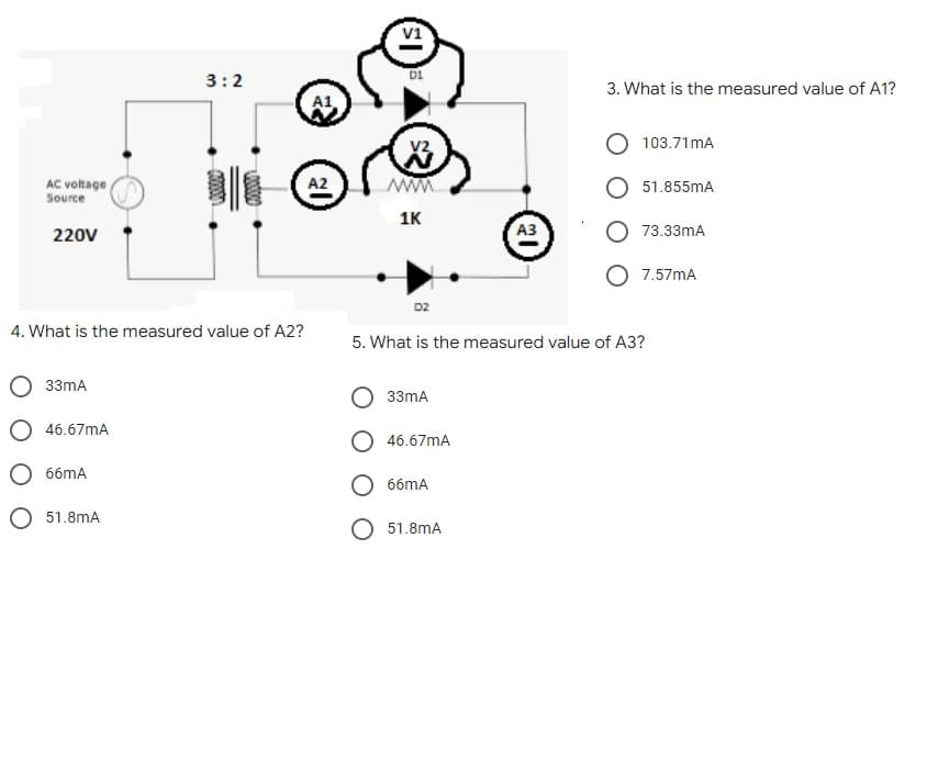 v1
3:2
3. What is the measured value of A1?
103.71mA
V2
AC voltage
Source
ww
1K
A2
51.855mA
220V
A3
O 73.33mA
7.57mA
D2
4. What is the measured value of A2?
5. What is the measured value of A3?
33mA
33mA
O 46.67mA
46.67mA
O 66mA
О ббтА
O 51.8mA
51.8mA
