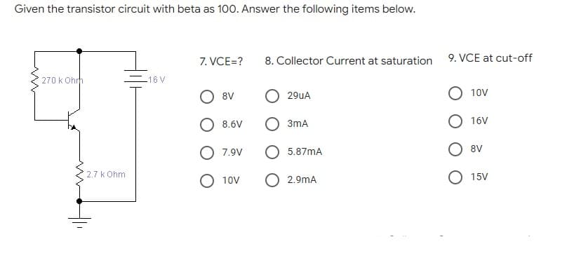 Given the transistor circuit with beta as 100. Answer the following items below.
7. VCE=?
9. VCE at cut-off
8. Collector Current at saturation
270 k Ohrh
-16V
8V
29UA
10V
8.6V
3mA
16V
8V
O 7.9V
5.87mA
2.7 k Ohm
O 2.9mA
15V
10V
