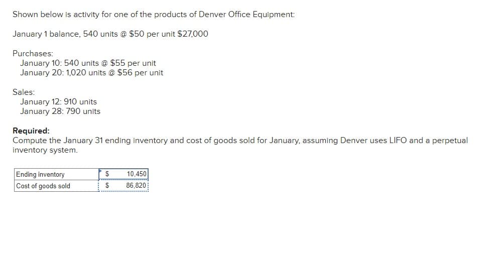 Shown below is activity for one of the products of Denver Office Equipment:
January 1 balance, 540 units @ $50 per unit $27,000
Purchases:
January 10: 540 units @ $55 per unit
January 20: 1,020 units @ $56 per unit
Sales:
January 12: 910 units
January 28: 790 units
Required:
Compute the January 31 ending inventory and cost of goods sold for January, assuming Denver uses LIFO and a perpetual
inventory system.
Ending inventory
$
10,450
Cost of goods sold
$
86,820
