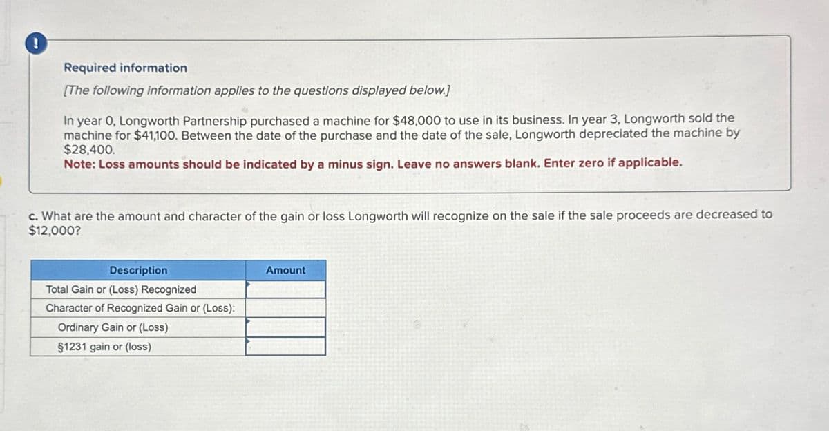 i
Required information
[The following information applies to the questions displayed below.]
In year 0, Longworth Partnership purchased a machine for $48,000 to use in its business. In year 3, Longworth sold the
machine for $41,100. Between the date of the purchase and the date of the sale, Longworth depreciated the machine by
$28,400.
Note: Loss amounts should be indicated by a minus sign. Leave no answers blank. Enter zero if applicable.
c. What are the amount and character of the gain or loss Longworth will recognize on the sale if the sale proceeds are decreased to
$12,000?
Description
Total Gain or (Loss) Recognized
Character of Recognized Gain or (Loss):
Ordinary Gain or (Loss)
$1231 gain or (loss)
Amount