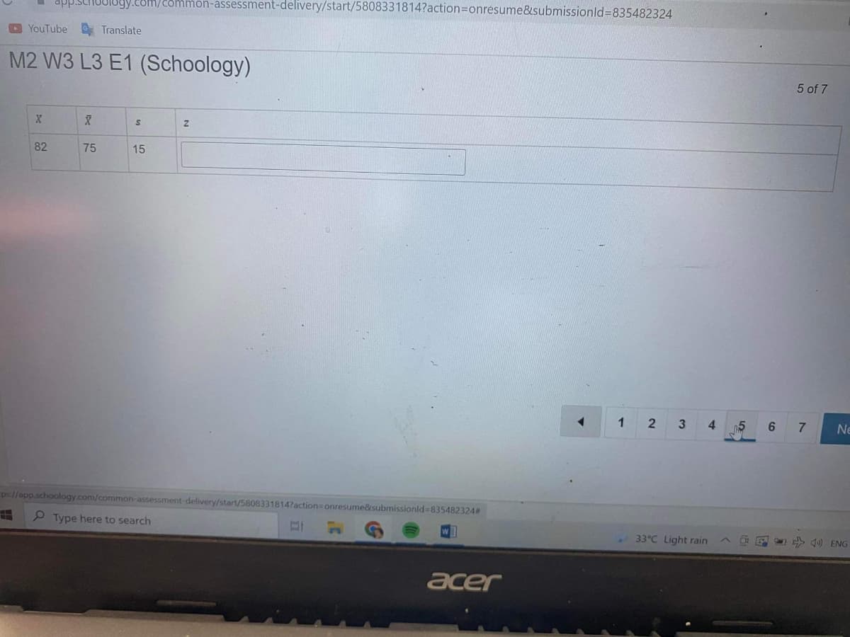 JIUgy.com/2ommon-assessment-delivery/start/5808331814?action3Donresume&submissionld%3D835482324
YouTube
E Translate
M2 W3 L3 E1 (Schoology)
5 of 7
82
75
15
1
2
4.
n5
6 7
Ne
ps://app.schoology.com/common-assessment-delivery/start/5808331814?action=onresume&submissionld%=835482324#
P Type here to search
33°C Light rain
4) ENG
acer
