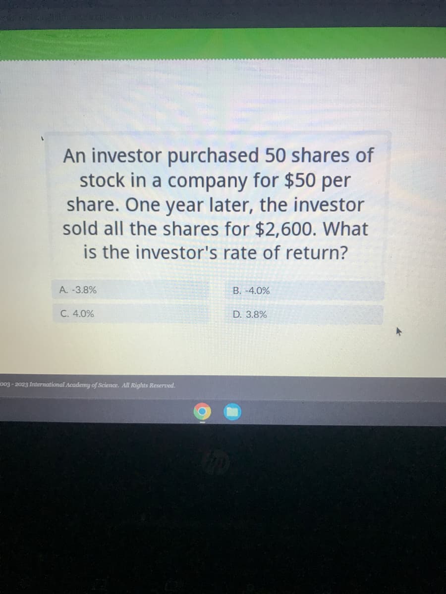 TO
An investor purchased 50 shares of
stock in a company for $50 per
share. One year later, the investor
sold all the shares for $2,600. What
is the investor's rate of return?
A. -3.8%
C. 4.0%
003-2023 International Academy of Science. All Rights Reserved.
B. -4.0%
D. 3.8%