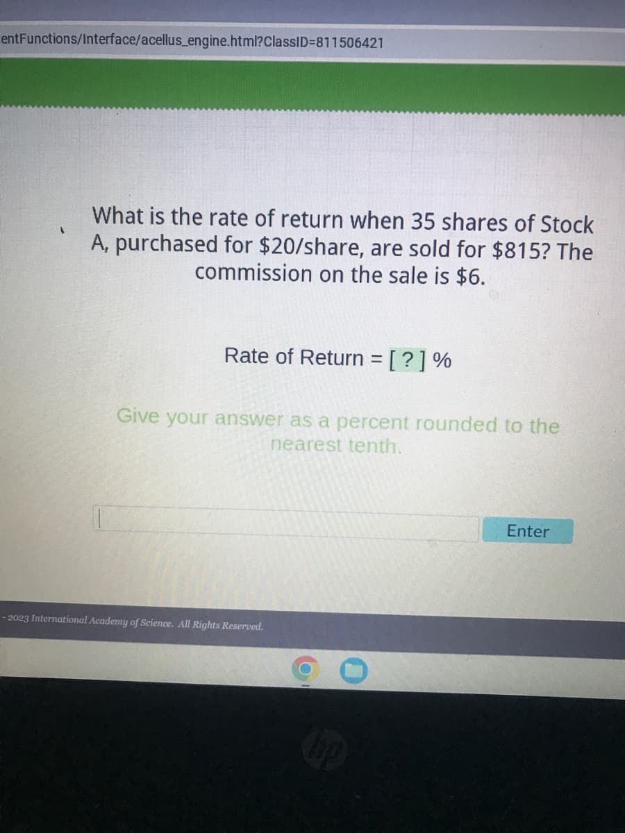 entFunctions/Interface/acellus_engine.html?ClassID=811506421
What is the rate of return when 35 shares of Stock
A, purchased for $20/share, are sold for $815? The
commission on the sale is $6.
Rate of Return = [?] %
Give your answer as a percent rounded to the
nearest tenth.
-2023 International Academy of Science. All Rights Reserved.
Enter