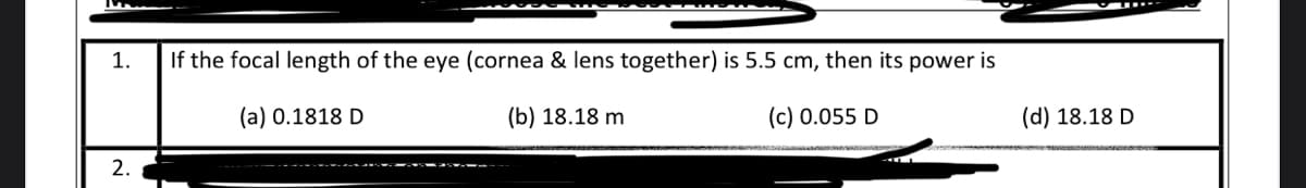 1.
If the focal length of the eye (cornea & lens together) is 5.5 cm, then its power is
(a) 0.1818 D
(b) 18.18 m
(c) 0.055 D
(d) 18.18 D
2.
