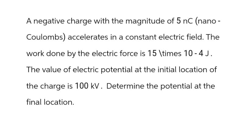 A negative charge with the magnitude of 5 nC (nano-
Coulombs) accelerates in a constant electric field. The
work done by the electric force is 15 \times 10 -4J.
The value of electric potential at the initial location of
the charge is 100 kV. Determine the potential at the
final location.