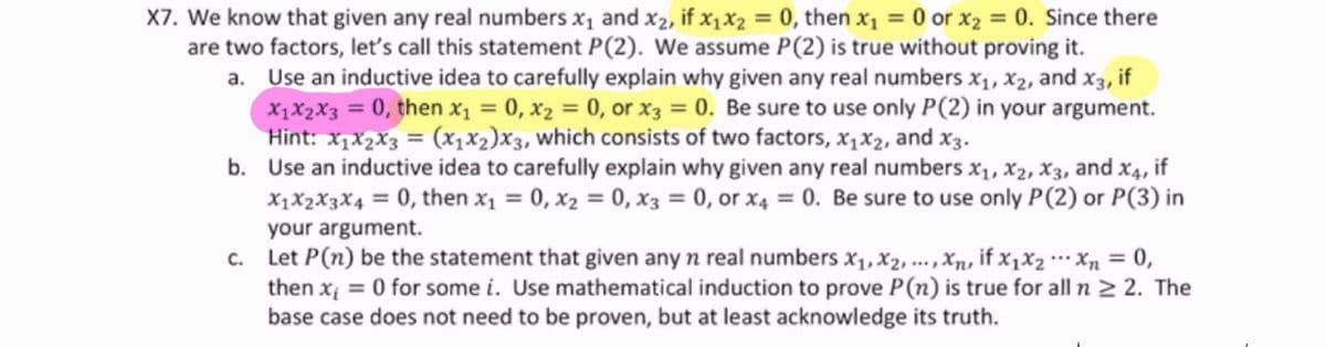 X7. We know that given any real numbers x1 and x2, if x1X2 = 0, then x1 = 0 or x2 = 0. Since there
are two factors, let's call this statement P(2). We assume P(2) is true without proving it.
a. Use an inductive idea to carefully explain why given any real numbers x1, X2, and x3, if
X1X2X3 = 0, then x1 = 0, x2 = 0, or X3 = 0. Be sure to use only P(2) in your argument.
Hint: x,x2x3 = (x,X2)X3, which consists of two factors, x1X2, and x3.
b. Use an inductive idea to carefully explain why given any real numbers x1, x2, X3, and x4, if
X1X2X3X4 = 0, then x1 = 0, x2 = 0, x3 = 0, or x4 = 0. Be sure to use only P(2) or P(3) in
%3D
%3D
your argument.
c. Let P(n) be the statement that given any n real numbers X1, X2, ...,Xxn, if X1X2 Xn = 0,
then x; = 0 for some i. Use mathematical induction to prove P(n) is true for all n 2 2. The
base case does not need to be proven, but at least acknowledge its truth.
