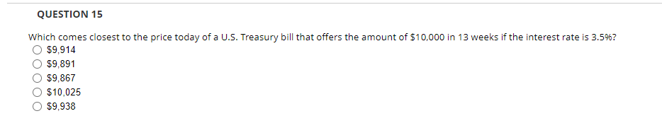 QUESTION 15
Which comes closest to the price today of a U.S. Treasury bill that offers the amount of $10,000 in 13 weeks if the interest rate is 3.5%?
$9,914
$9,891
$9,867
$10,025
$9,938