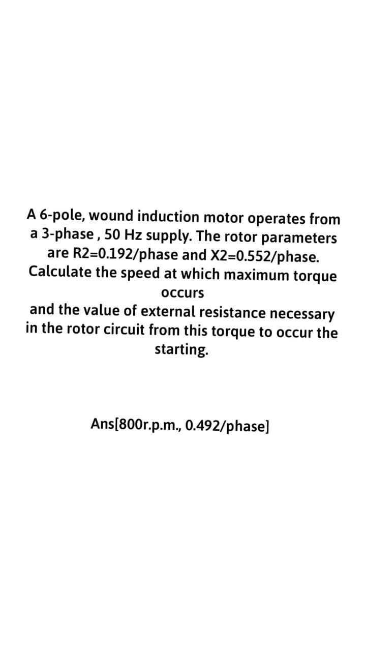 A 6-pole, wound induction motor operates from
a 3-phase, 50 Hz supply. The rotor parameters
are R2=0.192/phase and X2=0.552/phase.
Calculate the speed at which maximum torque
occurs
and the value of external resistance necessary
in the rotor circuit from this torque to occur the
starting.
Ans[800r.p.m., 0.492/phase]
