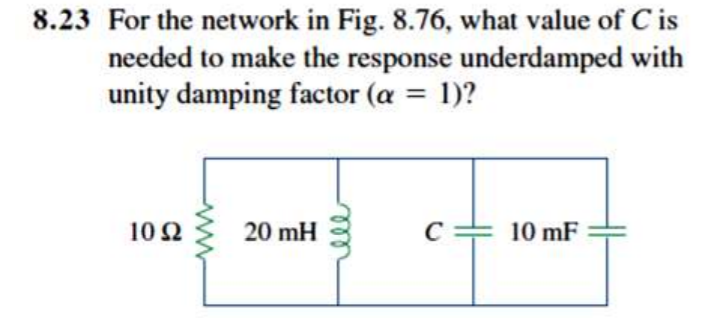 8.23 For the network in Fig. 8.76, what value of C is
needed to make the response underdamped with
unity damping factor (a = 1)?
%3D
10 2
20 mH
C
10 mF
