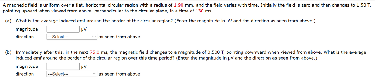 A magnetic field is uniform over a flat, horizontal circular region with a radius of 1.90 mm, and the field varies with time. Initially the field is zero and then changes to 1.50 T,
pointing upward when viewed from above, perpendicular to the circular plane, in a time of 130 ms.
(a) What is the average induced emf around the border of the circular region? (Enter the magnitude in µV and the direction as seen from above.)
magnitude
μν
direction
---Select---
as seen from above
(b) Immediately after this, in the next 75.0 ms, the magnetic field changes to a magnitude of 0.500 T, pointing downward when viewed from above. What is the average
induced emf around the border of the circular region over this time period? (Enter the magnitude in µV and the direction as seen from above.)
magnitude
μν
direction
---Select---
as seen from above
