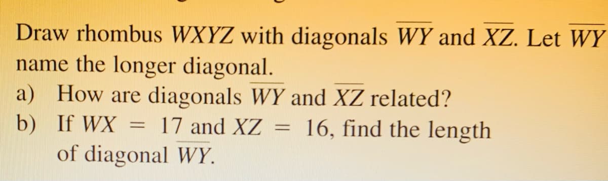 Draw rhombus WXYZ with diagonals WY and XZ. Let WY
name the longer diagonal.
a) How are diagonals WY and XZ related?
b) If WX = 17 and XZ = 16, find the length
of diagonal WY.
%3D
