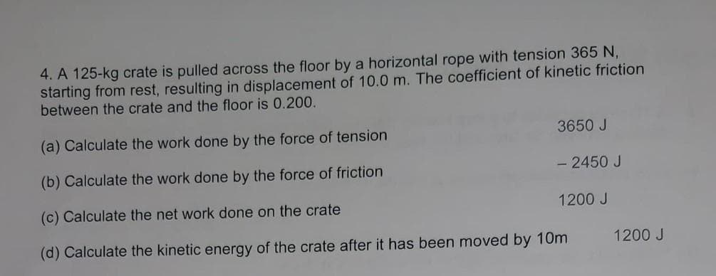 4. A 125-kg crate is pulled across the floor by a horizontal rope with tension 365 N,
starting from rest, resulting in displacement of 10.0 m. The coefficient of kinetic friction
between the crate and the floor is 0.200.
(a) Calculate the work done by the force of tension
(b) Calculate the work done by the force of friction
(c) Calculate the net work done on the crate
(d) Calculate the kinetic energy of the crate after it has been moved by 10m
3650 J
- 2450 J
1200 J
1200 J