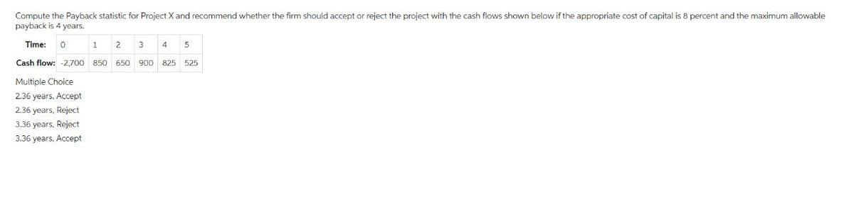 Compute the Payback statistic for Project X and recommend whether the firm should accept or reject the project with the cash flows shown below if the appropriate cost of capital is 8 percent and the maximum allowable
payback is 4 years.
Time: 0
1
2
3
4 5
Cash flow: -2,700 850 650 900 825 525
Multiple Choice
2.36 years, Accept
2.36 years, Reject
3.36 years, Reject
3.36 years, Accept