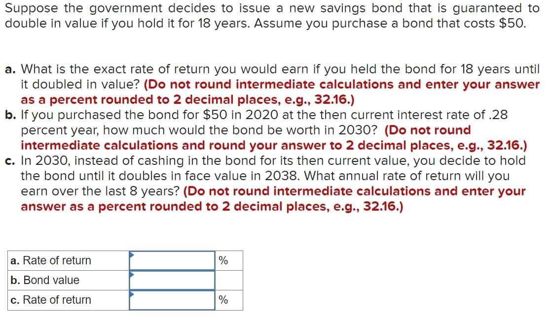Suppose the government decides to issue a new savings bond that is guaranteed to
double in value if you hold it for 18 years. Assume you purchase a bond that costs $50.
a. What is the exact rate of return you would earn if you held the bond for 18 years until
it doubled in value? (Do not round intermediate calculations and enter your answer
as a percent rounded to 2 decimal places, e.g., 32.16.)
b. If you purchased the bond for $50 in 2020 at the then current interest rate of .28
percent year, how much would the bond be worth in 2030? (Do not round
intermediate calculations and round your answer to 2 decimal places, e.g., 32.16.)
c. In 2030, instead of cashing in the bond for its then current value, you decide to hold
the bond until it doubles in face value in 2038. What annual rate of return will you
earn over the last 8 years? (Do not round intermediate calculations and enter your
answer as a percent rounded to 2 decimal places, e.g., 32.16.)
a. Rate of return
b. Bond value
c. Rate of return
%
%