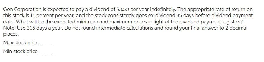 Gen Corporation is expected to pay a dividend of $3.50 per year indefinitely. The appropriate rate of return on
this stock is 11 percent per year, and the stock consistently goes ex-dividend 35 days before dividend payment
date. What will be the expected minimum and maximum prices in light of the dividend payment logistics?
Note: Use 365 days a year. Do not round intermediate calculations and round your final answer to 2 decimal
places.
Max stock price
Min stock price