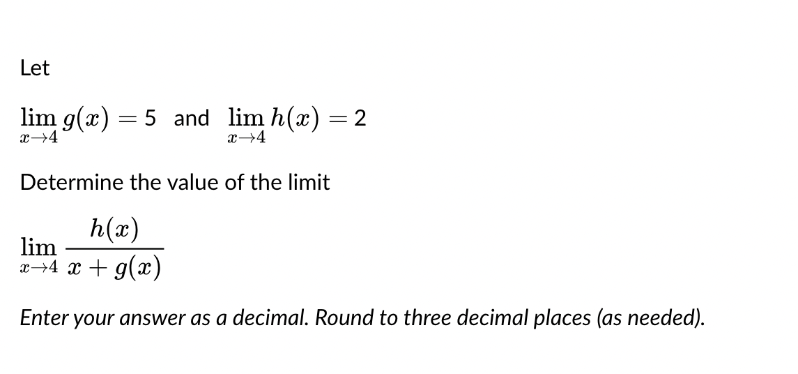 Let
lim g(x) = 5 and lim h(x) = 2
x→4
x→4
Determine the value of the limit
h(x)
lim
x→4 x + g(x)
Enter your answer as a decimal. Round to three decimal places (as needed).