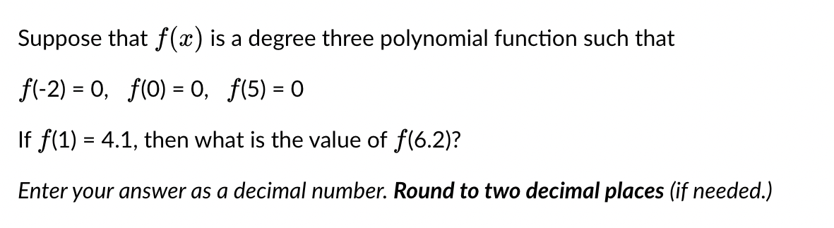 Suppose that f(x) is a degree three polynomial function such that
f(-2) = 0, f(0) = 0, ƒ(5) = 0
If f(1) = 4.1, then what is the value of f(6.2)?
Enter your answer as a decimal number. Round to two decimal places (if needed.)