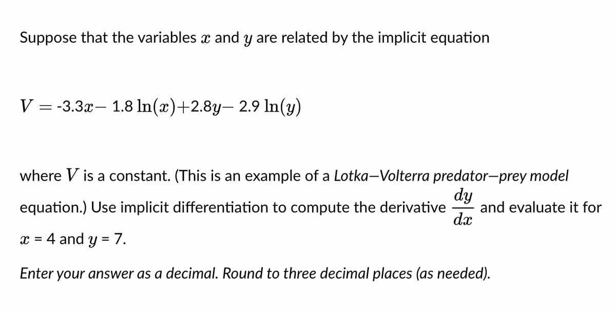 Suppose that the variables x and y are related by the implicit equation
V = -3.3x1.8 ln(x)+2.8y-2.9 ln(y)
where V is a constant. (This is an example of a Lotka-Volterra predator-prey model
equation.) Use implicit differentiation to compute the derivative and evaluate it for
dy
dx
4 and y = 7.
Enter your answer as a decimal. Round to three decimal places (as needed).
X =