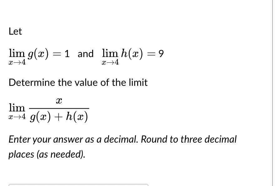 Let
lim g(x) = 1 and lim h(x) = 9
x 4
x→4
Determine the value of the limit
X
lim
x→4 g(x) + h(x)
Enter your answer as a decimal. Round to three decimal
places (as needed).