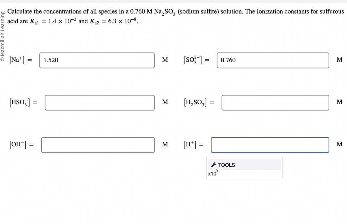 Calculate the concentrations of all species in a 0.760 M Na2SO3 (sodium sulfite) solution. The ionization constants for sulfurous
acid are Ka₁ = 1.4 × 10-2 and Ka2 = 6.3 × 10-8.
© Macmillan Learning
[Na] =
= 1.520
[HSO3] =
[OH-] =
Σ
[so] = 0.760
Σ
[H₂SO3] =
Σ
[H+] =
×10
TOOLS
Σ
M
Σ