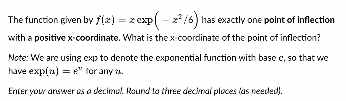(– 2²/6) has exactly one point of inflection
with a positive x-coordinate. What is the x-coordinate of the point of inflection?
The function given by f(x) = x exp
Note: We are using exp to denote the exponential function with base e, so that we
have exp(u) = eu for any u.
Enter your answer as a decimal. Round to three decimal places (as needed).