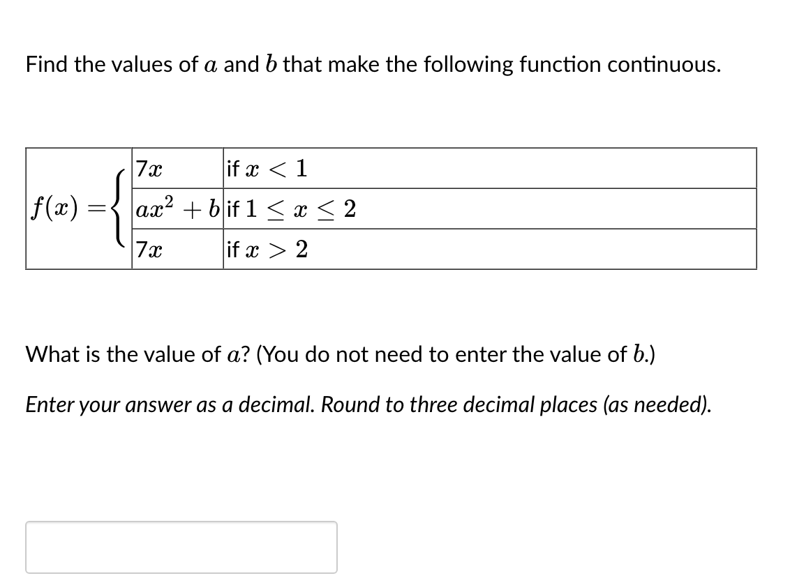 Find the values of a and b that make the following function continuous.
f(x)
=
7x
if x < 1
ax² + bif 1 ≤ x ≤ 2
7x
if x > 2
What is the value of a? (You do not need to enter the value of b.)
Enter your answer as a decimal. Round to three decimal places (as needed).