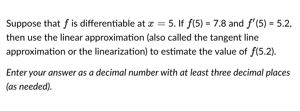 5. If ƒ(5) = 7.8 and f'(5) = 5.2,
then use the linear approximation (also called the tangent line
approximation or the linearization) to estimate the value of ƒ(5.2).
Suppose that f is differentiable at x
-
Enter your answer as a decimal number with at least three decimal places
(as needed).