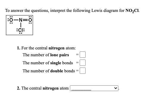 To answer the questions, interpret the following Lewis diagram for NO,Cl.
:0-N=0
1. For the central nitrogen atom:
The number of lone pairs
The number of single bonds
The number of double bonds
2. The central nitrogen atom|
:O:
