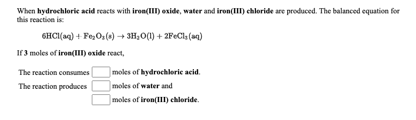 When hydrochloric acid reacts with iron(III) oxide, water and iron(III) chloride are produced. The balanced equation for
this reaction is:
6HCI(aq) + Fe;O3 (s) → 3H2O(1) + 2FeCl3 (aq)
If 3 moles of iron(III) oxide react,
The reaction consumes
|moles of hydrochloric acid.
The reaction produces
moles of water and
moles of iron(III) chloride.
