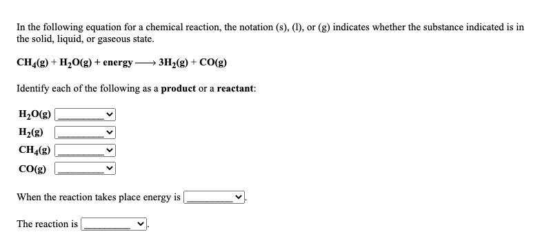 In the following equation for a chemical reaction, the notation (s), (1), or (g) indicates whether the substance indicated is in
the solid, liquid, or gaseous state.
CH4(g) + H,0(g) + energy → 3H2(g) + CO(g)
Identify each of the following as a product or a reactant:
H,O(g)
H,(g)
CHĄ(g)
CO(g)
When the reaction takes place energy is
The reaction is
