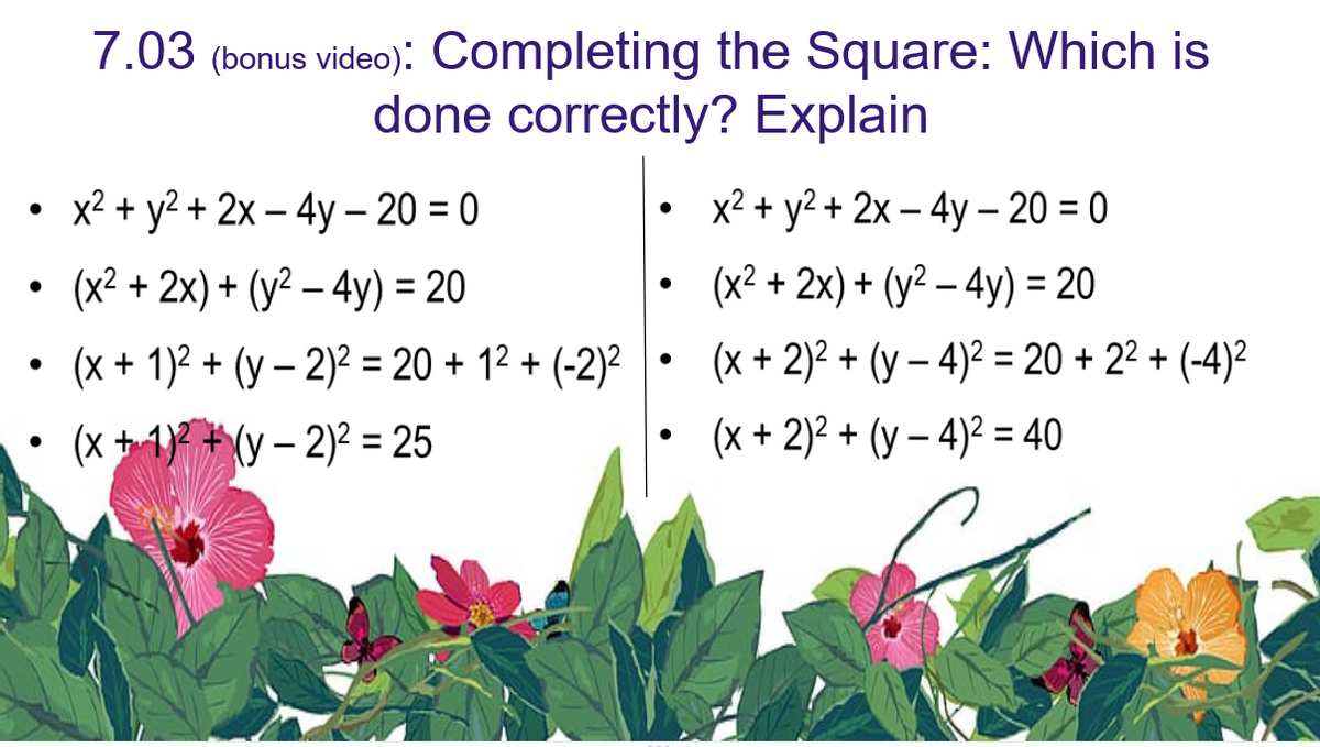 ●
x² + y² + 2x - 4y - 20 = 0
• (x²+2x) + (y²-4y) = 20
(x + 1)2 + (y-2)² = 20+12+(-2)²
(x + 1)2(y-2)² = 25
7.03 (bonus video): Completing the Square: Which is
done correctly? Explain
●
●
●
●
x² + y² + 2x - 4y - 20 = 0
(x² + 2x) + (y² - 4y) = 20
(x + 2)² + (y-4)² = 20 +2²+(-4)²
(x + 2)² + (y-4)² = 40