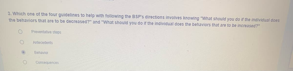 3. Which one of the four guidelines to help with following the BSP's directions involves knowing "What should you do if the individual does
the behaviors that are to be decreased?" and "What should you do if the individual does the behaviors that are to be increased?"
Preventative steps
Antecedents
Behavior
Consequences

