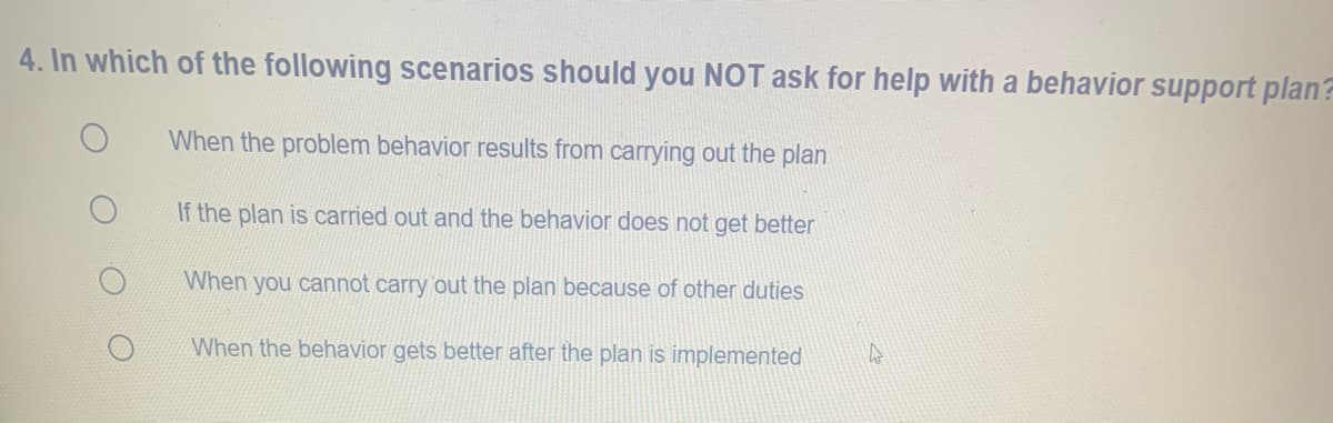 4. In which of the following scenarios should you NOT ask for help with a behavior support plan
When the problem behavior results from carrying out the plan
If the plan is carried out and the behavior does not get better
When you cannot carry out the plan because of other duties
When the behavior gets better after the plan is implemented
