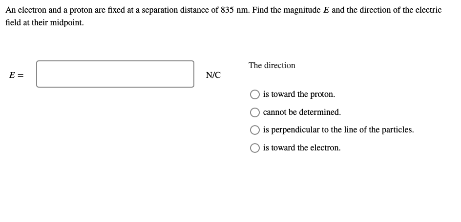 An electron and a proton are fixed at a separation distance of 835 nm. Find the magnitude E and the direction of the electric
field at their midpoint.
The direction
E =
N/C
is toward the proton.
cannot be determined.
is perpendicular to the line of the particles.
is toward the electron.

