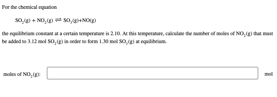 For the chemical equation
SO, (g) + NO, (g) = so,(g)+NO(g)
the equilibrium constant at a certain temperature is 2.10. At this temperature, calculate the number of moles of NO, (g) that must
be added to 3.12 mol SO, (g) in order to form 1.30 mol SO, (g) at equilibrium.
moles of NO,(g):
mol
