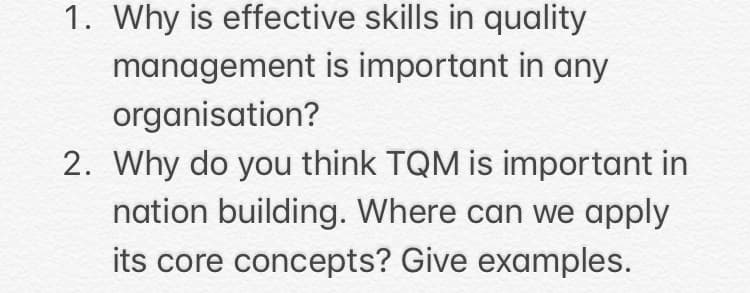 1. Why is effective skills in quality
management is important in any
organisation?
2. Why do you think TQM is important in
nation building. Where can we apply
its core concepts? Give examples.
