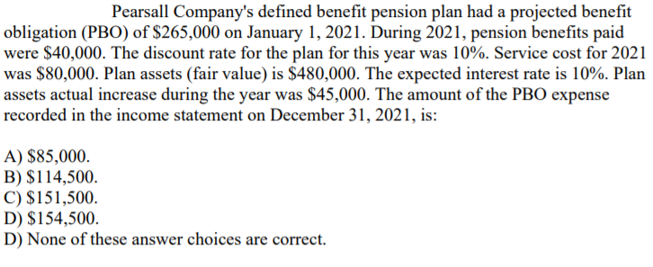 Pearsall Company's defined benefit pension plan had a projected benefit
obligation (PBO) of $265,000 on January 1, 2021. During 2021, pension benefits paid
were $40,000. The discount rate for the plan for this year was 10%. Service cost for 2021
was $80,000. Plan assets (fair value) is $480,000. The expected interest rate is 10%. Plan
assets actual increase during the year was $45,000. The amount of the PBO expense
recorded in the income statement on December 31, 2021, is:
|A) $85,000.
B) $114,500.
|C) $151,500.
D) $154,500.
D) None of these answer choices are correct.

