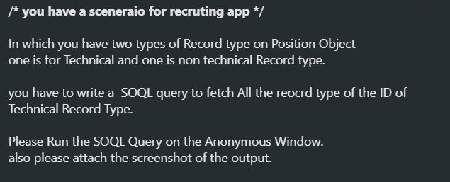 /* you have a sceneraio for recruting app */
In which you have two types of Record type on Position Object
one is for Technical and one is non technical Record type.
you have to write a SOQL query to fetch All the reocrd type of the ID of
Technical Record Type.
Please Run the SOQL Query on the Anonymous Window.
also please attach the screenshot of the output.
