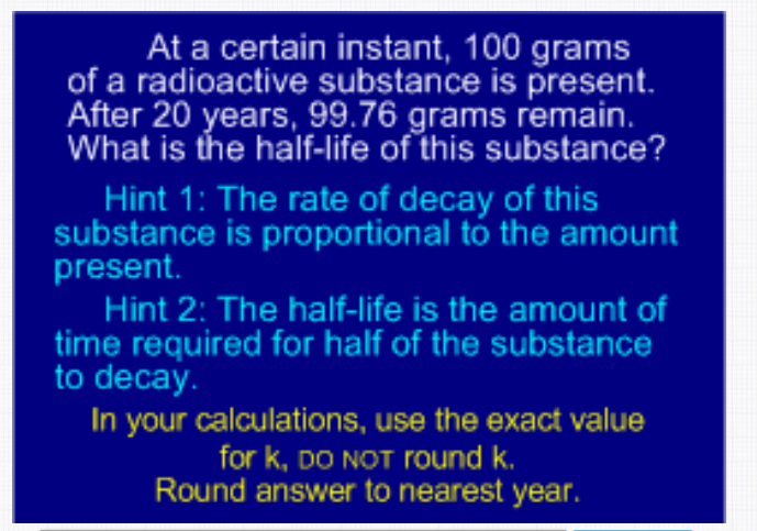 At a certain instant, 100 grams
of a radioactive substance is present.
After 20 years, 99.76 grams remain.
What is the half-life of this substance?
Hint 1: The rate of decay of this
substance is proportional tó the amount
present.
Hint 2: The half-life is the amount of
time required for half of the substance
to decay.
In your calculations, use the exact value
for k, DO NOT round k.
Round answer to nearest year.
