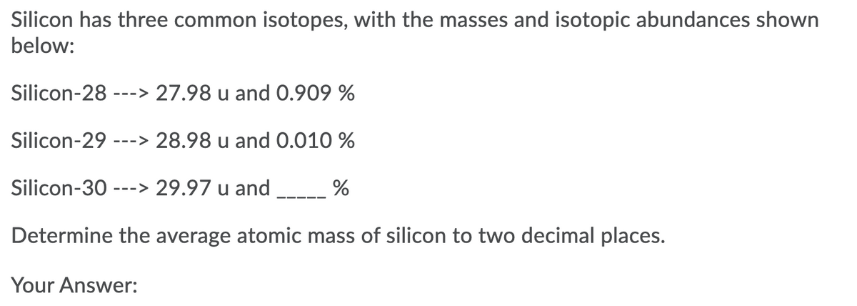 Silicon has three common isotopes, with the masses and isotopic abundances shown
below:
Silicon-28
27.98 u and 0.909 %
--->
Silicon-29
---> 28.98 u and 0.010 %
Silicon-30
---> 29.97 u and
%
Determine the average atomic mass of silicon to two decimal places.
Your Answer:
