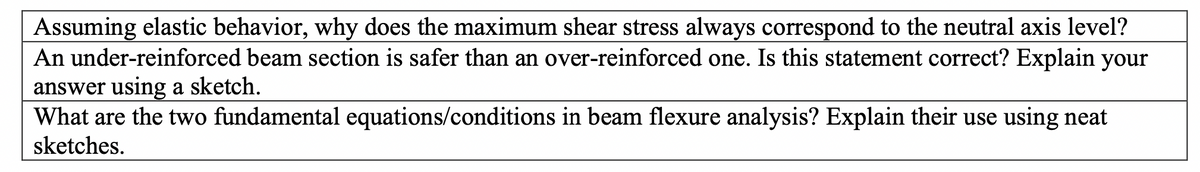 Assuming elastic behavior, why does the maximum shear stress always correspond to the neutral axis level?
An under-reinforced beam section is safer than an over-reinforced one. Is this statement correct? Explain your
answer using a sketch.
What are the two fundamental equations/conditions in beam flexure analysis? Explain their use using neat
sketches.
