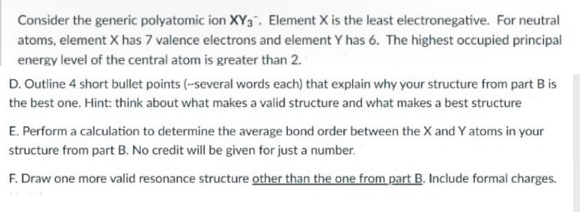 Consider the generic polyatomic ion XY3". Element X is the least electronegative. For neutral
atoms, element X has 7 valence electrons and element Y has 6. The highest occupied principal
energy level of the central atom is greater than 2.
D. Outline 4 short bullet points (-several words each) that explain why your structure from part B is
the best one. Hint: think about what makes a valid structure and what makes a best structure
E. Perform a calculation to determine the average bond order between the X and Y atoms in your
structure from part B. No credit will be given for just a number.
F. Draw one more valid resonance structure other than the one from part B. Include formal charges.
