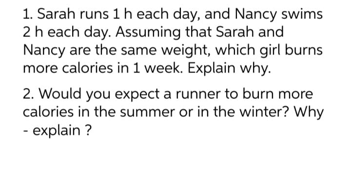 1. Sarah runs 1 h each day, and Nancy swims
2 h each day. Assuming that Sarah and
Nancy are the same weight, which girl burns
more calories in 1 week. Explain why.
2. Would you expect a runner to burn more
calories in the summer or in the winter? Why
- explain ?