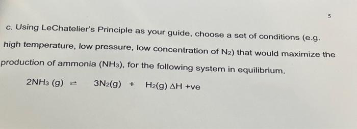 S
c. Using LeChatelier's Principle as your guide, choose a set of conditions (e.g.
high temperature, low pressure, low concentration of N₂) that would maximize the
production of ammonia (NH3), for the following system in equilibrium.
2NH3 (9) H
3N2(g) + H2(g) AH +ve