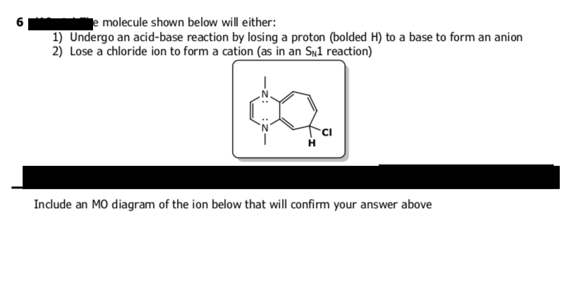 6
e molecule shown below will either:
1) Undergo an acid-base reaction by losing a proton (bolded H) to a base to form an anion
2) Lose a chloride ion to form a cation (as in an SN1 reaction)
H
CI
Include an MO diagram of the ion below that will confirm your answer above